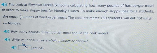 )) The cook at Elmtown Middle School is calculating how many pounds of hamburger meat 
to order to make sloppy joes for Monday's lunch. To make enough sloppy joes for s students, 
she needs  s/5  pounds of hamburger meat. The cook estimates 150 students will eat hot lunch 
on Monday. 
How many pounds of hamburger meat should the cook order? 
1) Write your answer as a whole number or decimal. 
D overline  pounds