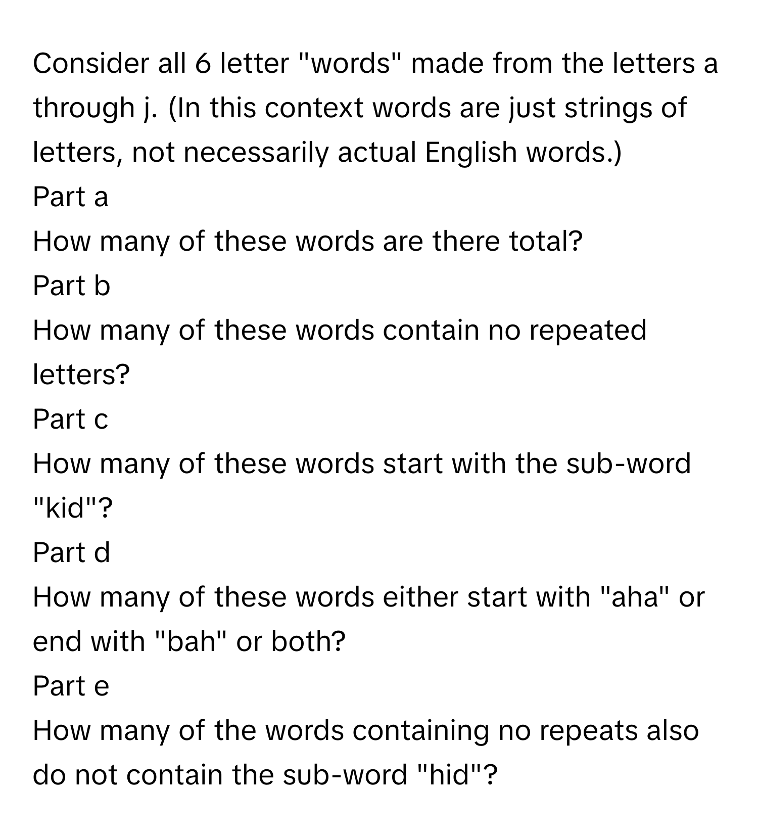 Consider all 6 letter "words" made from the letters a through j. (In this context words are just strings of letters, not necessarily actual English words.)

Part a
How many of these words are there total?

Part b
How many of these words contain no repeated letters?

Part c
How many of these words start with the sub-word "kid"?

Part d
How many of these words either start with "aha" or end with "bah" or both?

Part e
How many of the words containing no repeats also do not contain the sub-word "hid"?