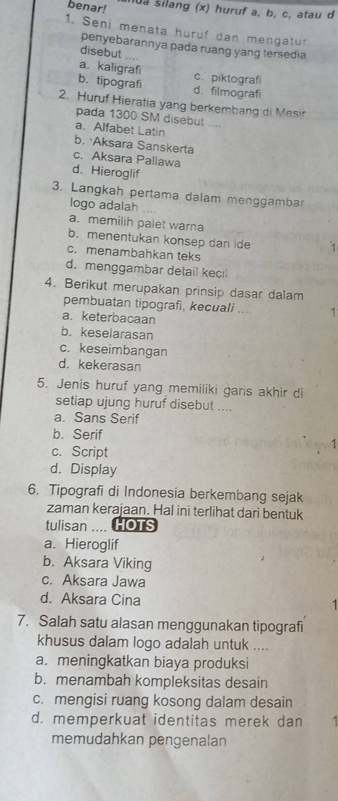 benar! l0a silang (x) huruf a, b, c, atau d
1. Seni menata huruf dan mengatur
penyebarannya pada ruang yang tersedia
disebut ...
a. kaligrafi c. piktografi
b. tipografi d. filmografi
2. Huruf Hieratia yang berkembang di Mesir
pada 1300 SM disebut ....
a. Alfabet Latin
b. Aksara Sanskerta
c. Aksara Pallawa
d. Hieroglif
3. Langkah pertama dalam menggambar
logo adalah
a. memilih palet warna
b. menentukan konsep dan ide
1
c. menambahkan teks
d. menggambar detail kecil
4. Berikut merupakan prinsip dasar dalam
pembuatan tipografi, kecuali ....
a. keterbacaan
1
b. keselarasan
c. keseimbangan
d. kekerasan
5. Jenis huruf yang memiliki garis akhir di
setiap ujung huruf disebut ....
a. Sans Serif
b. Serif
c. Script
1
d. Display
6. Tipografi di Indonesia berkembang sejak
zaman kerajaan. Hal ini terlihat dari bentuk
tulisan .... HOTS
a. Hieroglif
b. Aksara Viking
c. Aksara Jawa
d. Aksara Cina
1
7. Salah satu alasan menggunakan tipografi
khusus dalam logo adalah untuk ....
a. meningkatkan biaya produksi
b. menambah kompleksitas desain
c. mengisi ruang kosong dalam desain
d. memperkuat identitas merek dan 1
memudahkan pengenalan