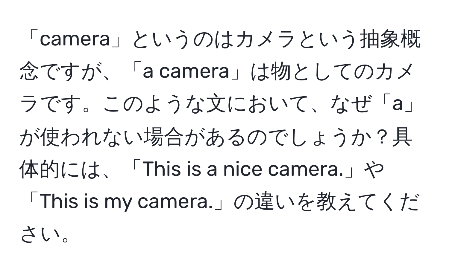 「camera」というのはカメラという抽象概念ですが、「a camera」は物としてのカメラです。このような文において、なぜ「a」が使われない場合があるのでしょうか？具体的には、「This is a nice camera.」や「This is my camera.」の違いを教えてください。