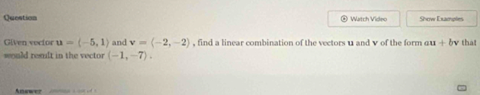 Question Watch Video Show Examples 
Given voctor u=langle -5,1rangle and v=langle -2,-2rangle , find a linear combination of the vectors u and ♥ of the form au+bv that 
would result in the vector (-1,-7). 
wer inms s i