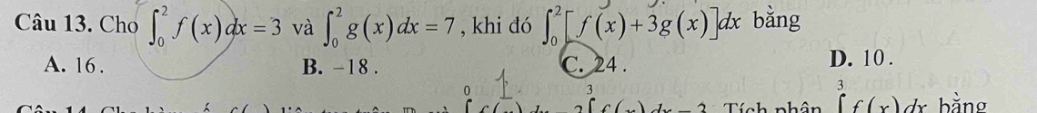 Cho ∈t _0^2f(x)dx=3 và ∈t _0^2g(x)dx=7 , khi đó ∈t _0^2[f(x)+3g(x)]dx bằng
A. 16. B. -18. C. 24. D. 10.
0
3
A Tính nhân ∈tlimits _0^3f(x)dx bằng