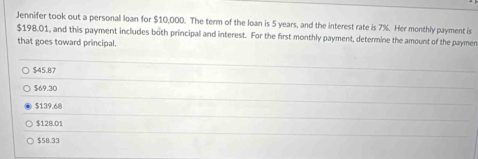 Jennifer took out a personal loan for $10,000. The term of the loan is 5 years, and the interest rate is 7%. Her monthly payment is
$198.01, and this payment includes both principal and interest. For the first monthly payment, determine the amount of the paymen
that goes toward principal.
$45.87
$69.30
$139.68
$128.01
$58.33