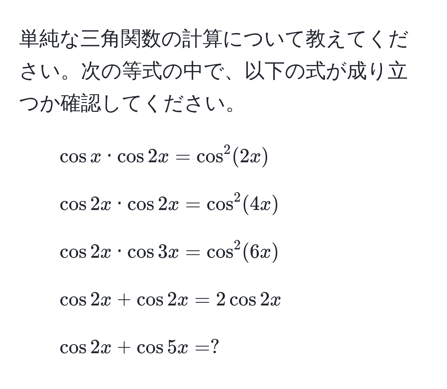 単純な三角関数の計算について教えてください。次の等式の中で、以下の式が成り立つか確認してください。  
1. $ cos x · cos 2x = cos^2(2x) $  
2. $ cos 2x · cos 2x = cos^2(4x) $  
3. $ cos 2x · cos 3x = cos^2(6x) $  
4. $ cos 2x + cos 2x = 2cos 2x $  
5. $ cos 2x + cos 5x = ? $