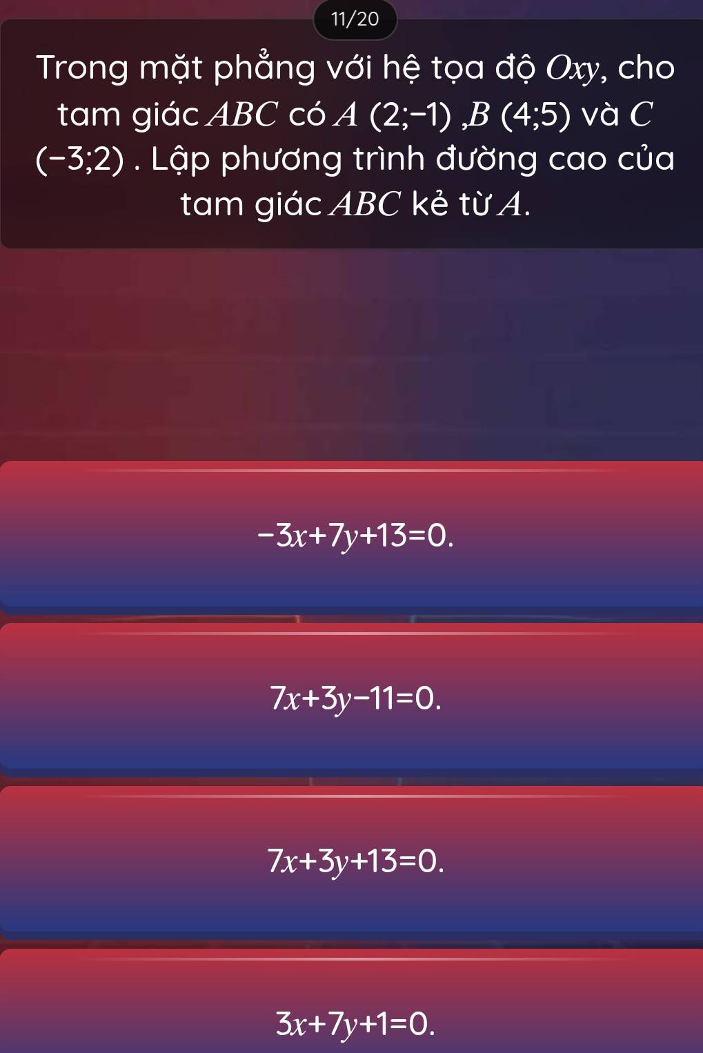 11/20
Trong mặt phẳng với hệ tọa độ Oxy, cho
tam giác ABC có A(2;-1), B(4;5) và C
(-3;2). Lập phương trình đường cao của
tam giác ABC kẻ từ A.
-3x+7y+13=0.
7x+3y-11=0.
7x+3y+13=0.
3x+7y+1=0.