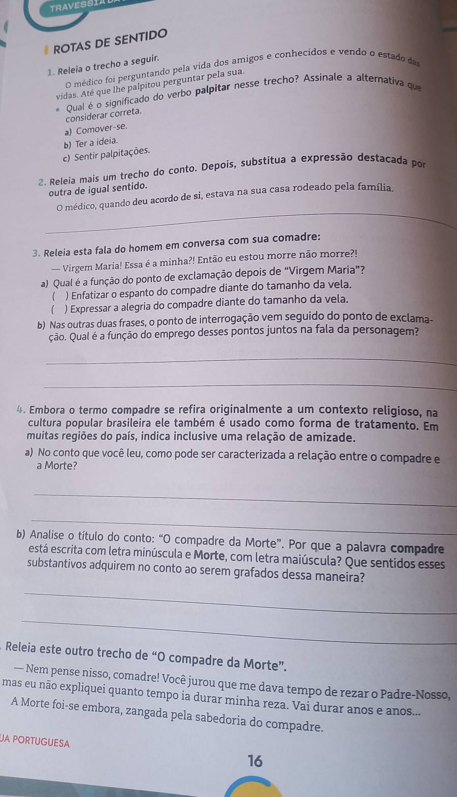 TRAVESSIA
ROTAS DE SENTIDO
1. Releia o trecho a seguir.
O médico foi perguntando pela vida dos amigos e conhecidos e vendo o estado da
vidas. Até que lhe palpitou perguntar pela sua.
Qual é o significado do verbo palpitar nesse trecho? Assinale a alternativa que
considerar correta.
a) Comover-se.
b) Ter a ideia.
c) Sentir palpitações.
2. Releia mais um trecho do conto. Depois, substitua a expressão destacada por
outra de igual sentido.
_
O médico, quando deu acordo de si, estava na sua casa rodeado pela família.
3. Releia esta fala do homem em conversa com sua comadre:
— Virgem Maria! Essa é a minha?! Então eu estou morre não morre?!
a) Qual é a função do ponto de exclamação depois de “Virgem Maria”?
 ) Enfatizar o espanto do compadre diante do tamanho da vela.
( ) Expressar a alegria do compadre diante do tamanho da vela.
b) Nas outras duas frases, o ponto de interrogação vem seguido do ponto de exclama-
ção. Qual é a função do emprego desses pontos juntos na fala da personagem?
_
_
4. Embora o termo compadre se refira originalmente a um contexto religioso, na
cultura popular brasileira ele também é usado como forma de tratamento. Em
muitas regiões do país, indica inclusive uma relação de amizade.
a) No conto que você leu, como pode ser caracterizada a relação entre o compadre e
a Morte?
_
_
b) Analise o título do conto: “O compadre da Morte”. Por que a palavra compadre
está escrita com letra minúscula e Morte, com letra maiúscula? Que sentidos esses
substantivos adquirem no conto ao serem grafados dessa maneira?
_
_
Releia este outro trecho de “O compadre da Morte”.
— Nem pense nisso, comadre! Você jurou que me dava tempo de rezar o Padre-Nosso,
mas eu não expliquei quanto tempo ia durar minha reza. Vai durar anos e anos...
A Morte foi-se embora, zangada pela sabedoria do compadre.
UA PORTUGUESA 16