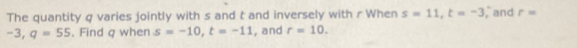 The quantity q varies jointly with s and t and inversely with r When s=11, t=-3 ,and r=
-3, q=55. Find q when s=-10, t=-11 , and r=10.