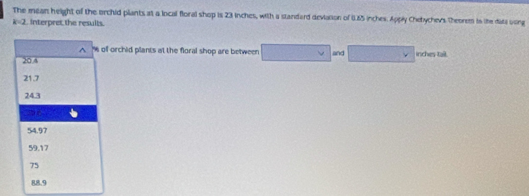 The mean height of the orchid plants at a local floral shop is 23 inches, with a standard deviation of 6.65 inches. Apply Chetychevs Theorem in the date bsing
k=2 interpret the results.
^ % of orchid plants at the floral shop are between and inches tail.
20.4
21.7
24.3
ad
54.97
59.17
75
88.9