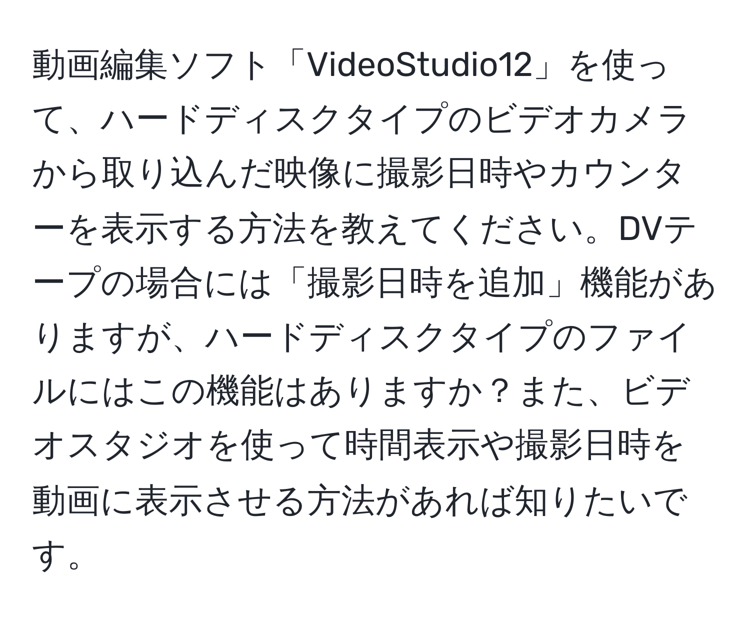 動画編集ソフト「VideoStudio12」を使って、ハードディスクタイプのビデオカメラから取り込んだ映像に撮影日時やカウンターを表示する方法を教えてください。DVテープの場合には「撮影日時を追加」機能がありますが、ハードディスクタイプのファイルにはこの機能はありますか？また、ビデオスタジオを使って時間表示や撮影日時を動画に表示させる方法があれば知りたいです。