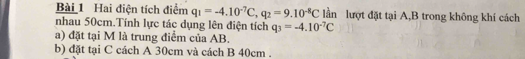 Hai điện tích điểm q_1=-4.10^(-7)C, q_2=9.10^(-8)C lần lượt đặt tại A, B trong không khí cách 
nhau 50cm.Tính lực tác dụng lên điện tích q_3=-4.10^(-7)C
a) đặt tại M là trung điểm của AB. 
b) đặt tại C cách A 30cm và cách B 40cm.