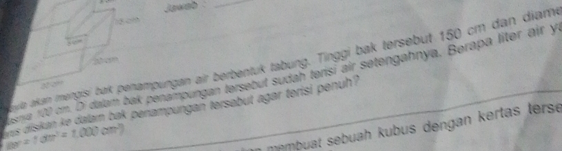 Jawab_ 
sme 100 cm. Di dalam bak penampungan tersebut sudah terisi air setengahnya. Berapa liter air y 
ula akan mpungan air berbentuk tabung. Tinggi bak tersebut 150 cm dan diam
m=10m^3=1.000cm^3 is diskan ke dajam bak perampungan tersabut agar terisi penuh? 
mempuat sebuah kubus dengan kertas tersé