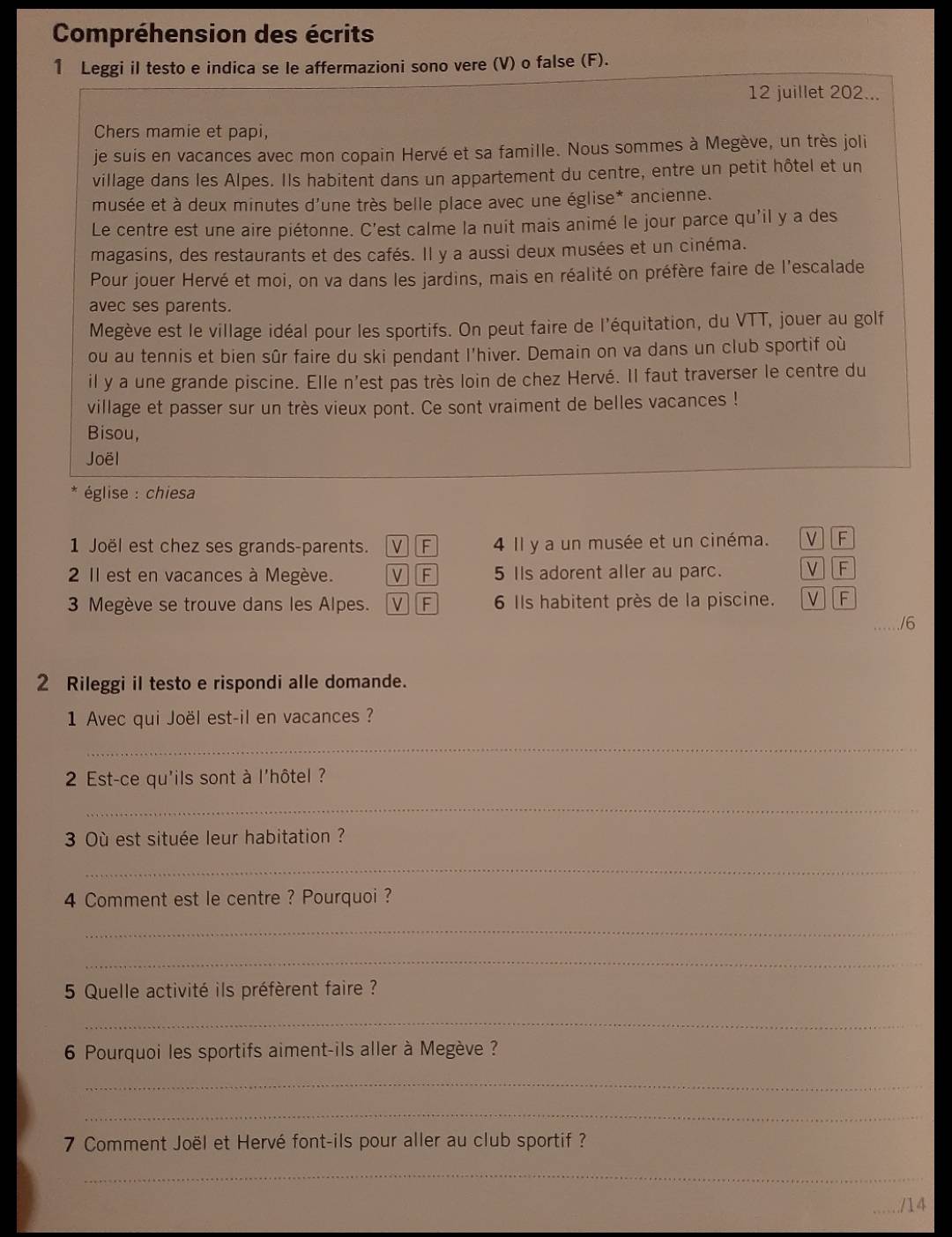 Compréhension des écrits
1 Leggi il testo e indica se le affermazioni sono vere (V) o false (F).
12 juillet 202...
Chers mamie et papi,
je suis en vacances avec mon copain Hervé et sa famille. Nous sommes à Megève, un très joli
village dans les Alpes. Ils habitent dans un appartement du centre, entre un petit hôtel et un
musée et à deux minutes d'une très belle place avec une église* ancienne.
Le centre est une aire piétonne. C'est calme la nuit mais animé le jour parce qu'il y a des
magasins, des restaurants et des cafés. Il y a aussi deux musées et un cinéma.
Pour jouer Hervé et moi, on va dans les jardins, mais en réalité on préfère faire de l'escalade
avec ses parents.
Megève est le village idéal pour les sportifs. On peut faire de l'équitation, du VTT, jouer au golf
ou au tennis et bien sûr faire du ski pendant l'hiver. Demain on va dans un club sportif où
il y a une grande piscine. Elle n'est pas très loin de chez Hervé. Il faut traverser le centre du
village et passer sur un très vieux pont. Ce sont vraiment de belles vacances !
Bisou,
Joël
église : chiesa
1 Joël est chez ses grands-parents. VF 4 Il y a un musée et un cinéma. V F
2 Il est en vacances à Megève. V F 5 IIs adorent aller au parc. V][F
3 Megève se trouve dans les Alpes. V F 6 Ils habitent près de la piscine. VF
/6
2 Rileggi il testo e rispondi alle domande.
1 Avec qui Joël est-il en vacances ?
_
2 Est-ce qu'ils sont à l'hôtel ?
_
3 Où est située leur habitation ?
_
4 Comment est le centre ? Pourquoi ?
_
_
5 Quelle activité ils préfèrent faire ?
_
6 Pourquoi les sportifs aiment-ils aller à Megève ?
_
_
7 Comment Joël et Hervé font-ils pour aller au club sportif ?
_
_/14