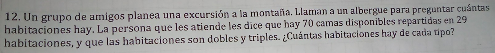 Un grupo de amigos planea una excursión a la montaña. Llaman a un albergue para preguntar cuántas 
habitaciones hay. La persona que les atiende les dice que hay 70 camas disponibles repartidas en 29
habitaciones, y que las habitaciones son dobles y triples. ¿Cuántas habitaciones hay de cada tipo?