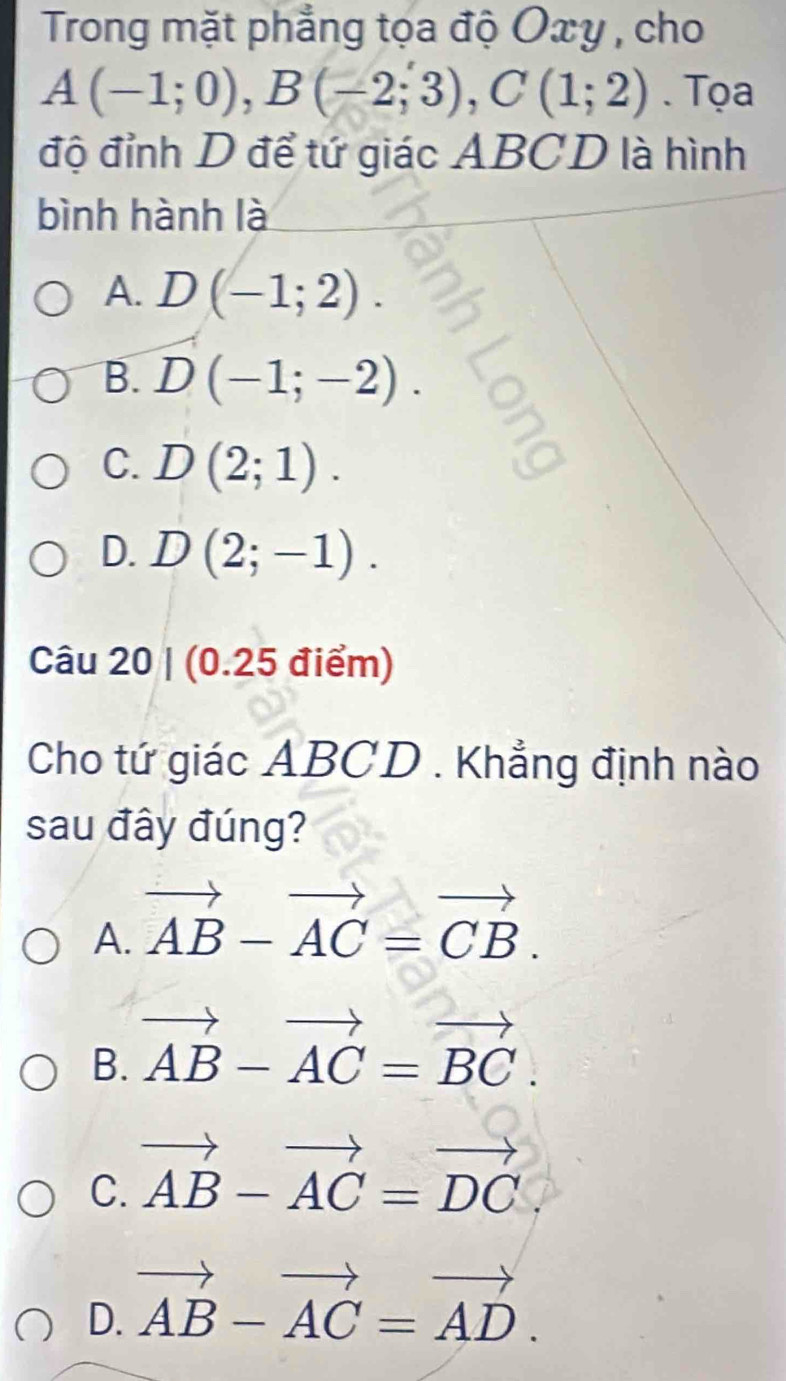 Trong mặt phẳng tọa độ Oxy , cho
A(-1;0), B(-2;3), C(1;2). Tọa
độ đỉnh D để tứ giác ABCD là hình
bình hành là
A. D(-1;2).
B. D(-1;-2).
C. D(2;1).
D. D(2;-1). 
Câu 20 | (0.25 điểm)
Cho tứ giác ABCD. Khẳng định nào
sau đây đúng?
A. vector AB-vector AC=vector CB.
B. vector AB-vector AC=vector BC.
C. vector AB-vector AC=vector DC
D. vector AB-vector AC=vector AD.