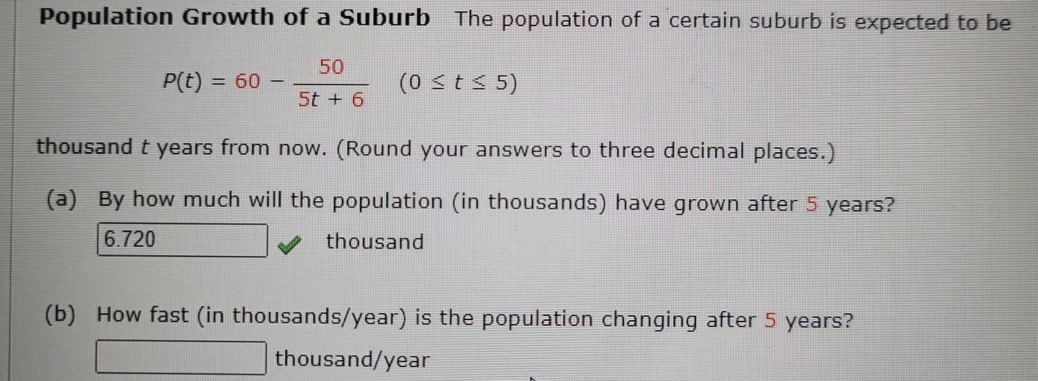 Population Growth of a Suburb The population of a certain suburb is expected to be
P(t)=60- 50/5t+6 (0≤ t≤ 5)
thousand t years from now. (Round your answers to three decimal places.)
(a) By how much will the population (in thousands) have grown after 5 years?
6.720 thousand
(b) How fast (in thousands/year) is the population changing after 5 years?
thousand/year