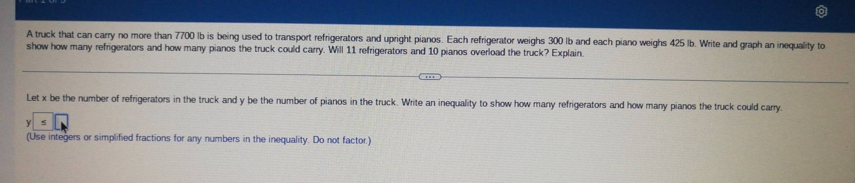 A truck that can carry no more than 7700 Ib is being used to transport refrigerators and upright pianos. Each refrigerator weighs 300 Ib and each piano weighs 425 Ib. Write and graph an inequality to 
show how many refrigerators and how many pianos the truck could carry. Will 11 refrigerators and 10 pianos overload the truck? Explain. 
Let x be the number of refrigerators in the truck and y be the number of pianos in the truck. Write an inequality to show how many refrigerators and how many pianos the truck could carry.
y
(Use integers or simplified fractions for any numbers in the inequality. Do not factor.)