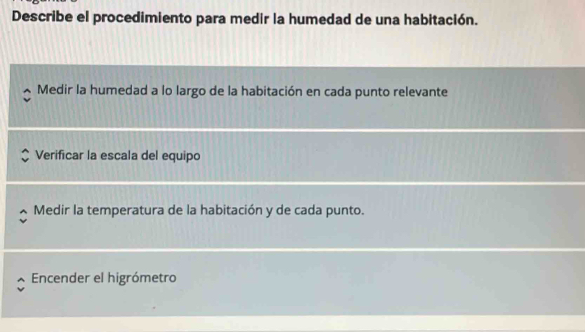 Describe el procedimiento para medir la humedad de una habitación.
Medir la humedad a lo largo de la habitación en cada punto relevante
Verificar la escala del equipo
Medir la temperatura de la habitación y de cada punto.
Encender el higrómetro