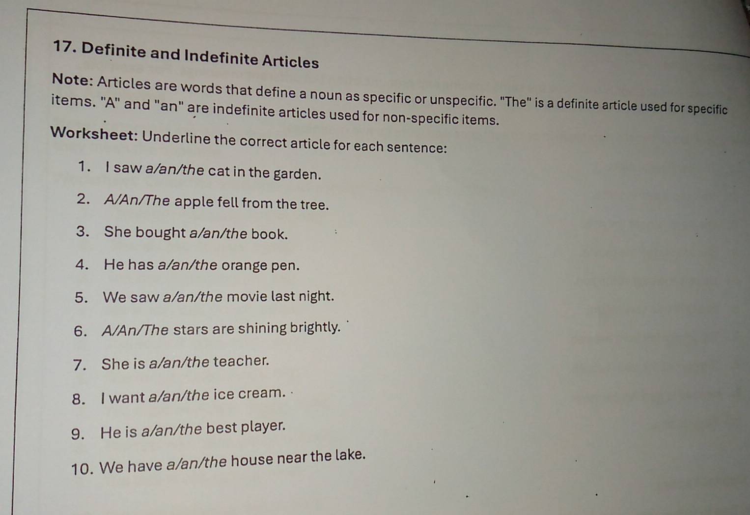 Definite and Indefinite Articles 
Note: Articles are words that define a noun as specific or unspecific. "The" is a definite article used for specific 
items. ''A'' and "an" are indefinite articles used for non-specific items. 
Worksheet: Underline the correct article for each sentence: 
1. I saw a/an/the cat in the garden. 
2. A/An/The apple fell from the tree. 
3. She bought a/an/the book. 
4. He has a/an/the orange pen. 
5. We saw a/an/the movie last night. 
6. A/An/The stars are shining brightly. 
7. She is a/an/the teacher. 
8. I want a/an/the ice cream. 
9. He is a/an/the best player. 
10. We have a/an/the house near the lake.