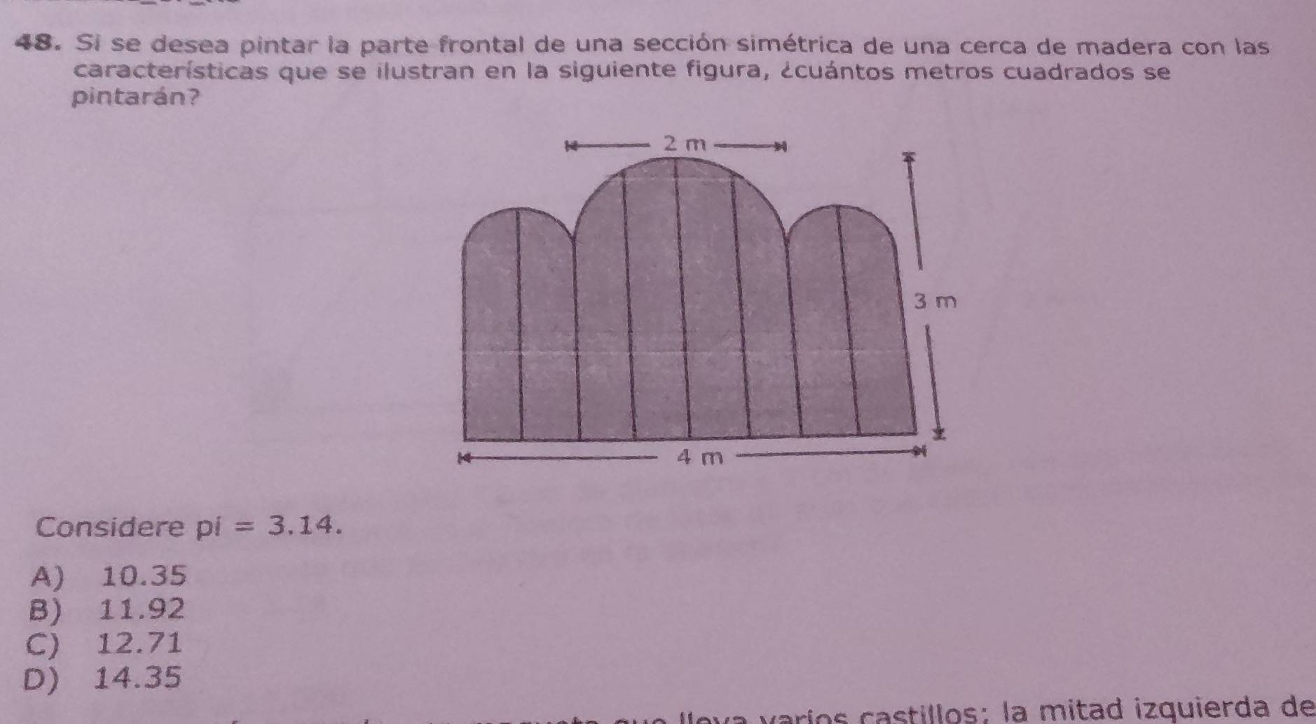 Si se desea pintar la parte frontal de una sección simétrica de una cerca de madera con las
características que se ilustran en la siguiente figura, ¿cuántos metros cuadrados se
pintarán?
2 m
3 m
4 m
a
Considere pi=3.14.
A) 10.35
B) 11.92
C) 12.71
D) 14.35
va varíos castillos: la mitad izquierda de