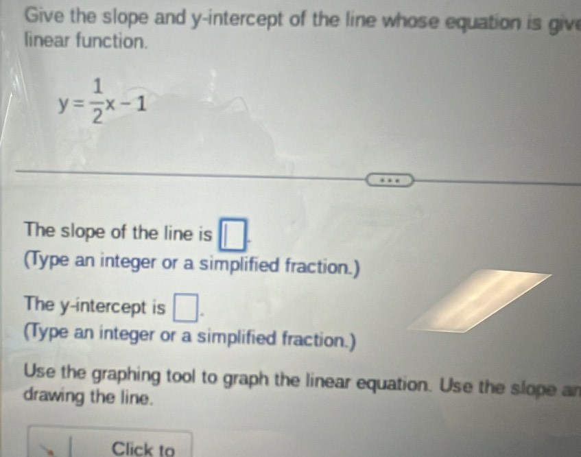 Give the slope and y-intercept of the line whose equation is give 
linear function.
y= 1/2 x-1
The slope of the line is □. 
(Type an integer or a simplified fraction.) 
The y-intercept is □. 
(Type an integer or a simplified fraction.) 
Use the graphing tool to graph the linear equation. Use the slope an 
drawing the line. 
Click to