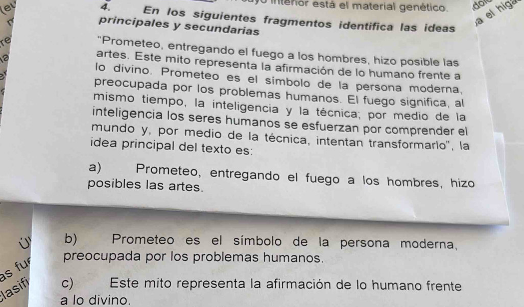 lev
0 interior está el material genético. dor
a el higa
4. En los siguientes fragmentos identifica las ideas
principales y secundarias
re
“Prometeo, entregando el fuego a los hombres, hizo posible las
artes. Este mito representa la afirmación de lo humano frente a
a
lo divino. Prometeo es el símbolo de la persona moderna,
preocupada por los problemas humanos. El fuego significa, al
mismo tiempo, la inteligencia y la técnica; por medio de la
inteligencia los seres humanos se esfuerzan por comprender el
mundo y, por medio de la técnica, intentan transformarlo'', la
idea principal del texto es:
a) Prometeo, entregando el fuego a los hombres, hizo
posibles las artes.
b) Prometeo es el símbolo de la persona moderna,
preocupada por los problemas humanos.
s fu
lasifi c) Este mito representa la afirmación de lo humano frente
a lo divino.