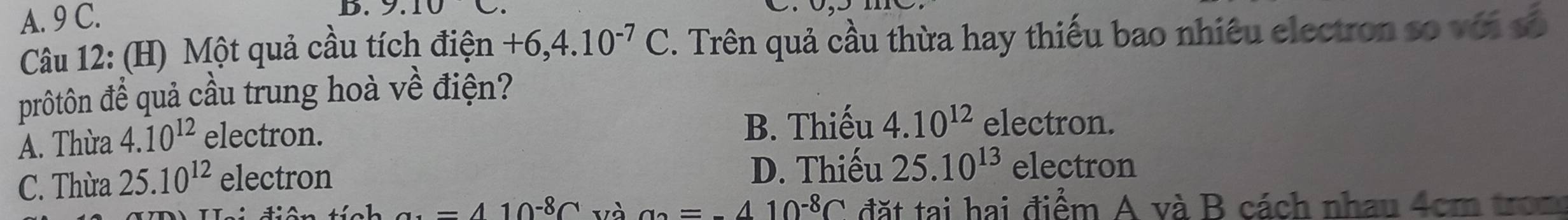 9 C.
B. 9.10 C.
Câu 12: (H) Một quả cầu tích điện +6,4.10^(-7)C F. Trên quả cầu thừa hay thiếu bao nhiêu electron số với số
prôtôn để quả cầu trung hoà về điện?
A. Thừa 4.10^(12) electron. B. Thiếu 4.10^(12) electron.
C. Thừa 25.10^(12) electron D. Thiếu 25.10^(13) electron
a· =410^(-8)C và a_2=410^(-8)C đặt tại hai điểm A và B cách nhau 4cm tron