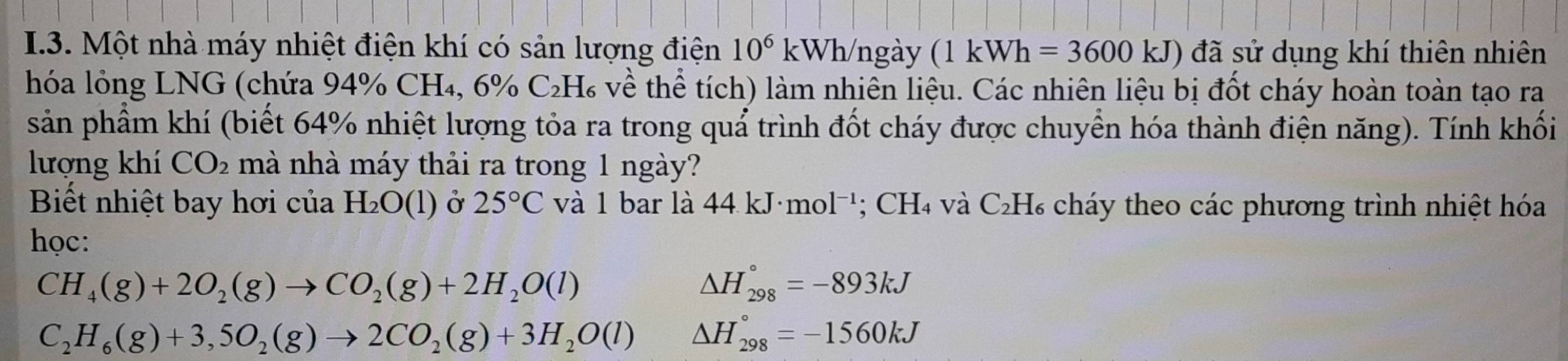 Một nhà máy nhiệt điện khí có sản lượng điện 10^6kWh ngày (1kWh=3600kJ) đã sử dụng khí thiên nhiên 
hóa lỏng LNG (chứa 94% CH₄, 6% C_2H_6 ( về thể tích) làm nhiên liệu. Các nhiên liệu bị đốt cháy hoàn toàn tạo ra 
sản phẩm khí (biết 64% nhiệt lượng tỏa ra trong quả trình đốt cháy được chuyển hóa thành điện năng). Tính khối 
lượng khí CO_2 mà nhà máy thải ra trong 1 ngày? 
Biết nhiệt bay hơi của H_2O(l) Ở 25°C và 1 bar là 44kJ· mol^(-1); CH₄ và C₂H₆ cháy theo các phương trình nhiệt hóa 
học:
CH_4(g)+2O_2(g)to CO_2(g)+2H_2O(l)
△ H_(298)°=-893kJ
C_2H_6(g)+3,5O_2(g)to 2CO_2(g)+3H_2O(l) △ H_(298)°=-1560kJ