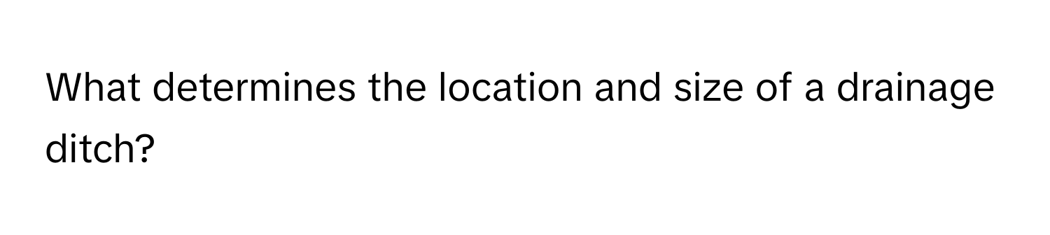 What determines the location and size of a drainage ditch?