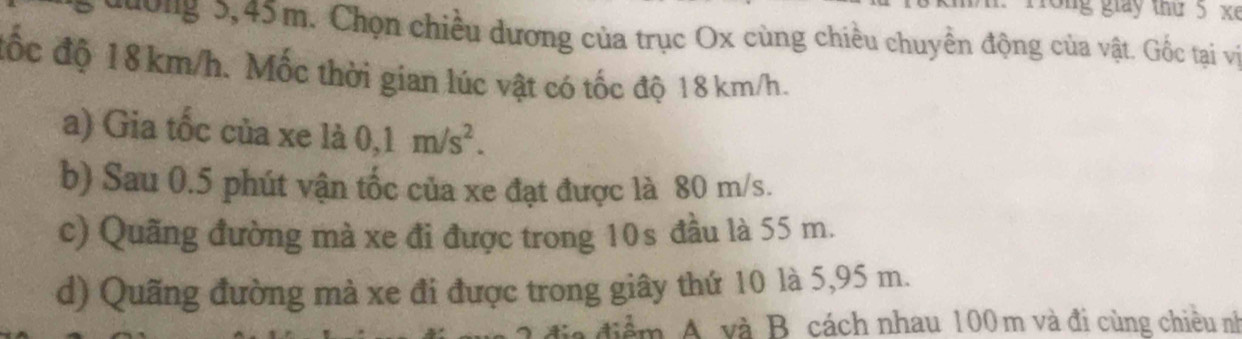 ro n g giay thứ 5 x 
đường 5,45m. Chọn chiều dương của trục Ox cùng chiều chuyền động của vật. Gốc tại vị 
đốc độ 18km/h. Mốc thời gian lúc vật có tốc độ 18 km/h. 
a) Gia tốc của xe là 0,1m/s^2. 
b) Sau 0.5 phút vận tốc của xe đạt được là 80 m/s. 
c) Quãng đường mà xe đi được trong 10s đầu là 55 m. 
d) Quãng đường mà xe đi được trong giây thứ 10 là 5,95 m.
diểm A. và B cách nhau 100 m và đi cùng chiêu nh