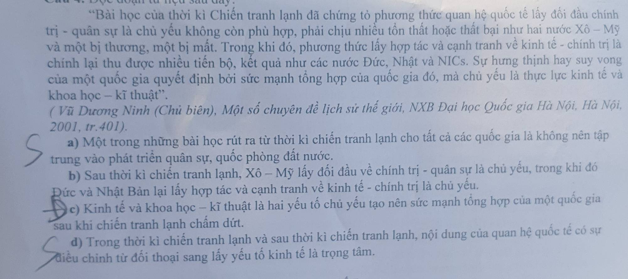 Bài học của thời kì Chiến tranh lạnh đã chứng tỏ phương thức quan hệ quốc tế lấy đối đầu chính
trị - quân sự là chủ yếu không còn phù hợp, phải chịu nhiều tồn thất hoặc thất bại như hai nước Xô - Mỹ
và một bị thương, một bị mất. Trong khi đó, phương thức lấy hợp tác và cạnh tranh về kinh tế - chính trị là
chính lại thu được nhiều tiến bộ, kết quả như các nước Đức, Nhật và NICs. Sự hưng thịnh hay suy vong
của một quốc gia quyết định bởi sức mạnh tổng hợp của quốc gia đó, mà chủ yếu là thực lực kinh tế và
khoa học − kĩ thuật''.
( Vũ Dương Ninh (Chủ biên), Một số chuyên đề lịch sử thế giới, NXB Đại học Quốc gia Hà Nội, Hà Nội,
2001, tr.401).
a) Một trong những bài học rút ra từ thời kì chiến tranh lạnh cho tất cả các quốc gia là không nên tập
trung vào phát triển quân sự, quốc phòng đất nước.
b) Sau thời kì chiến tranh lạnh, Xô - Mỹ lấy đối đầu về chính trị - quân sự là chủ yếu, trong khi đó
Đức và Nhật Bản lại lấy hợp tác và cạnh tranh về kinh tế - chính trị là chủ yếu.
(c) Kinh tế và khoa học - kĩ thuật là hai yếu tố chủ yếu tạo nên sức mạnh tổng hợp của một quốc gia
sau khi chiến tranh lạnh chấm dứt.
d) Trong thời kì chiến tranh lạnh và sau thời kì chiến tranh lạnh, nội dung của quan hệ quốc tế có sự
điều chỉnh từ đối thoại sang lấy yếu tố kinh tế là trọng tâm.