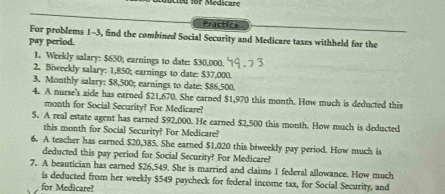 mucted for Medicare 
Practice 
For problems 1-3, find the combined Social Security and Medicare taxes withheld for the 
pay period. 
1. Weekly salary: $650; earnings to date: $30,000. 
2. Biweekly salary: 1,850; earnings to date: $37,000. 
3. Monthly salary: $8,500; earnings to date: $86,500. 
4. A nurse's aide has earned $21,670. She earned $1,970 this month. How much is deducted this 
month for Social Security? For Medicare? 
5. A real estate agent has earned $92,000. He earned $2,500 this month. How much is deducted 
this month for Social Security? For Medicare? 
6. A teacher has earned $20,385. She earned $1,020 this biweekly pay period. How much is 
deducted this pay period for Social Security? For Medicare? 
7. A beautician has earned $26,549. She is married and claims 1 federal allowance. How much 
is deducted from her weekly $549 paycheck for federal income tax, for Social Security, and 
for Medicare?