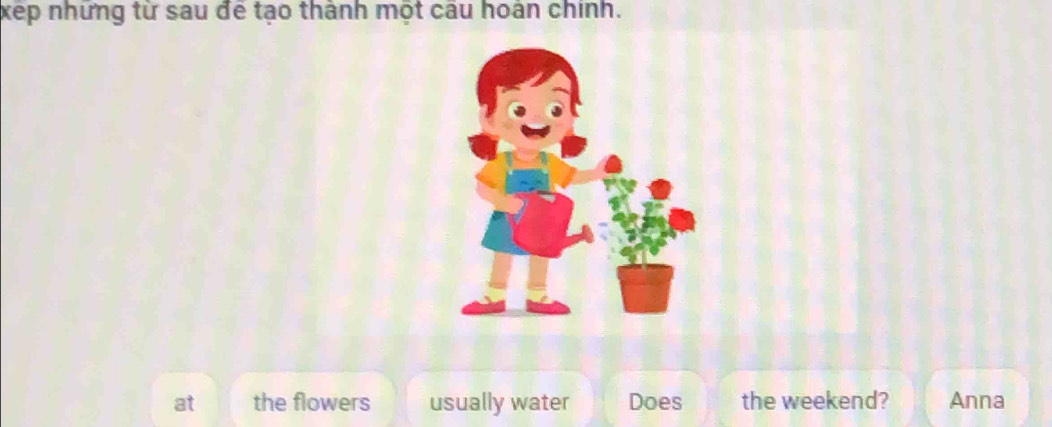 xếp những từ sau để tạo thành một câu hoán chính.
at the flowers usually water Does the weekend? Anna