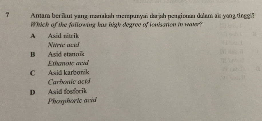 Antara berikut yang manakah mempunyai darjah pengionan dalam air yang tinggi?
Which of the following has high degree of ionisation in water?
A Asid nitrik
Nitric acid
B Asid etanoik
Ethanoic acid
C Asid karbonik
Carbonic acid
D Asid fosforik
Phosphoric acid