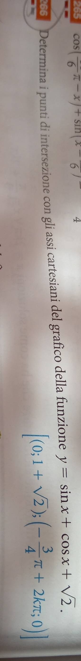 265 CO (frac 6π -x)+sin (x-6) 4 
66 Determina i punti di intersezione con gli assi cartesiani del grafico della funzione y=sin x+cos x+sqrt(2).
[(0;1+sqrt(2));(- 3/4 π +2kπ ;0)]