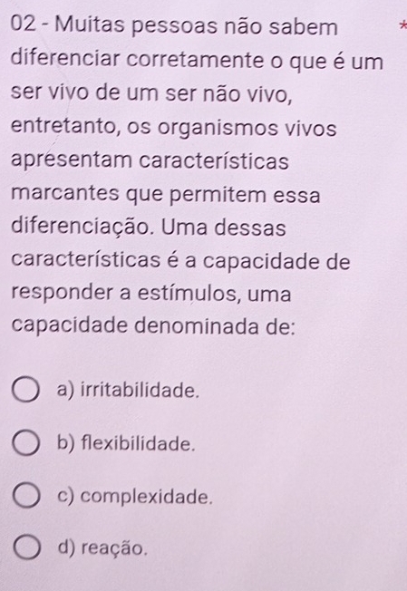 Muitas pessoas não sabem +
diferenciar corretamente o que é um
ser vivo de um ser não vivo,
entretanto, os organismos vivos
apresentam características
marcantes que permitem essa
diferenciação. Uma dessas
características é a capacidade de
responder a estímulos, uma
capacidade denominada de:
a) irritabilidade.
b) flexibilidade.
c) complexidade.
d) reação.