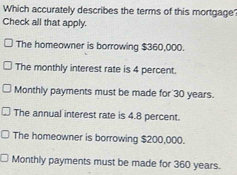 Which accurately describes the terms of this mortgage?
Check all that apply.
The homeowner is borrowing $360,000.
The monthly interest rate is 4 percent.
Monthly payments must be made for 30 years.
The annual interest rate is 4.8 percent.
The homeowner is borrowing $200,000.
Monthly payments must be made for 360 years.