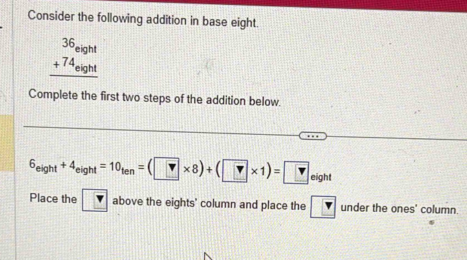 Consider the following addition in base eight.
beginarrayr 36eight +74_eight hline endarray
Complete the first two steps of the addition below.
6_eight+4_eight=10_ten=(?* 8)+(?* 1)= ? inh
eight 
Place the above the eights' column and place the overline v under the ones' column.