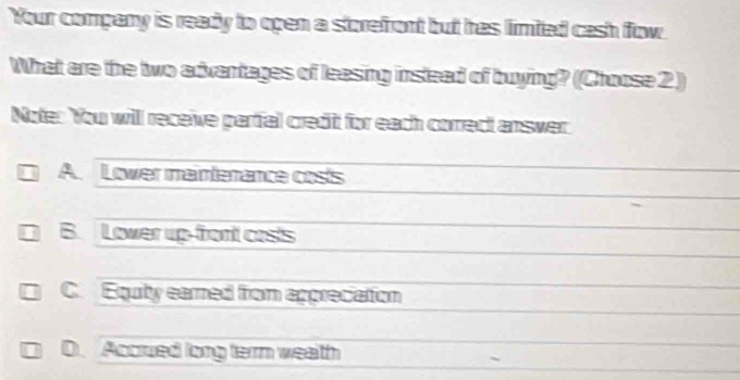 Your company is ready to open a storefront but has limted cash flow
What are the two advantages of leasing inslead of buying? (Choose 2 )
Note: You will receive partial credit for each correct answer.
A. Lower maintenance costs
B. Lower up-front costs
C. Equty earned from appreciation
D. Accrued long terrm wealth