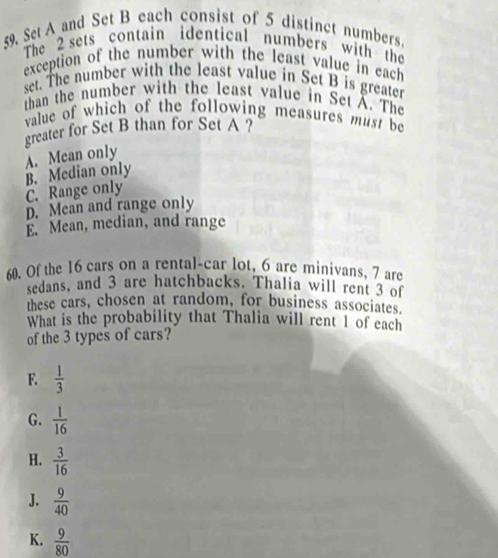 Set A and Set B each consist of 5 distinct numbers.
The 2 sets contain identical numbers with the
exception of the number with the least value in each
set. The number with the least value in Set B is greater
than the number with the least value in Set X. The
value of which of the following measures must be
greater for Set B than for Set A ?
A. Mean only
B. Median only
C. Range only
D. Mean and range only
E. Mean, median, and range
60. Of the 16 cars on a rental-car lot, 6 are minivans, 7 are
sedans, and 3 are hatchbacks. Thalia will rent 3 of
these cars, chosen at random, for business associates.
What is the probability that Thalia will rent 1 of each
of the 3 types of cars?
F.  1/3 
G.  1/16 
H.  3/16 
J.  9/40 
K.  9/80 