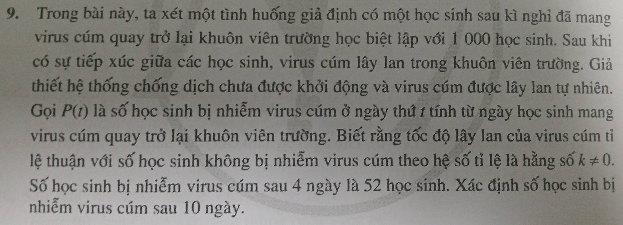 Trong bài này, ta xét một tình huống giả định có một học sinh sau kì nghỉ đã mang 
virus cúm quay trở lại khuôn viên trường học biệt lập với 1 000 học sinh. Sau khi 
có sự tiếp xúc giữa các học sinh, virus cúm lây lan trong khuôn viên trường. Giả 
thiết hệ thống chống dịch chưa được khởi động và virus cúm được lây lan tự nhiên. 
Gọi P(t) là số học sinh bị nhiễm virus cúm ở ngày thứ t tính từ ngày học sinh mang 
virus cúm quay trở lại khuôn viên trường. Biết rằng tốc độ lây lan của virus cúm tỉ 
lệ thuận với số học sinh không bị nhiễm virus cúm theo hệ số tỉ lệ là hằng số k!= 0. 
Số học sinh bị nhiễm virus cúm sau 4 ngày là 52 học sinh. Xác định số học sinh bị 
nhiễm virus cúm sau 10 ngày.