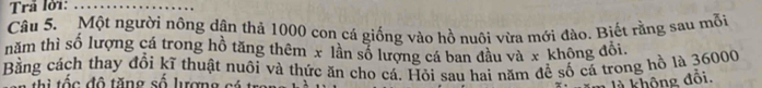 Trả lời:_ 
Câu 5. Một người nông dân thả 1000 con cá giống vào hồ nuôi vừa mới đào. Biết rằng sau mỗi 
năm thì số lượng cá trong hồ tăng thêm x lần số lượng cá ban đầu và x không đôi. 
Bằng cách thay đổi kĩ thuật nuôi và thức ăn cho cá. Hỏi sau hai năm để số cá trong hồ là 36000
thì tốc đô tăng số lượng có là không đổi.