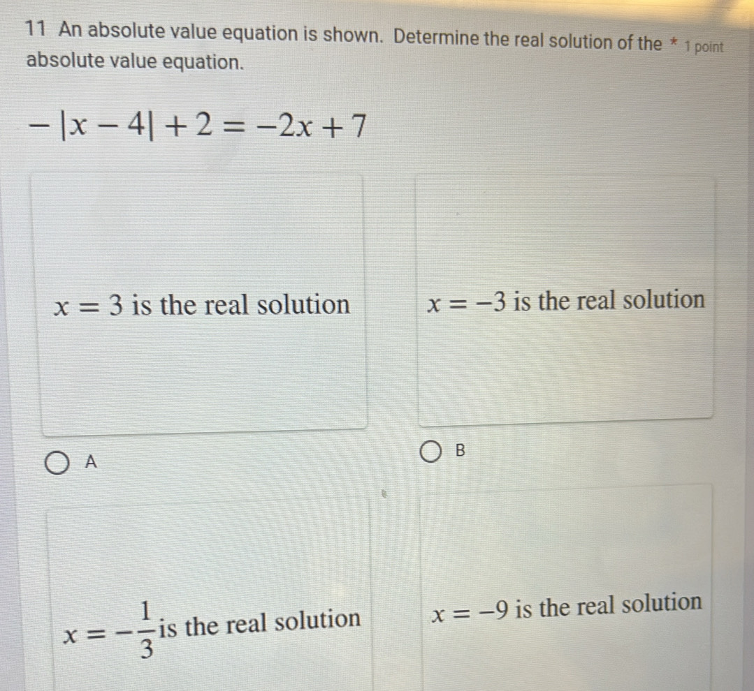 An absolute value equation is shown. Determine the real solution of the * 1 point
absolute value equation.
-|x-4|+2=-2x+7
x=3 is the real solution x=-3 is the real solution
A
B
x=- 1/3  is the real solution x=-9 is the real solution