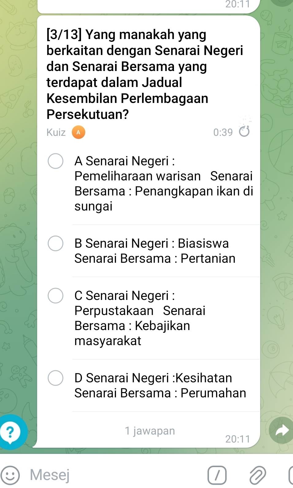 20:11
[3/13] Yang manakah yang
berkaitan dengan Senarai Negeri
dan Senarai Bersama yang
terdapat dalam Jadual
Kesembilan Perlembagaan
Persekutuan?
Kuiz 0:39
A Senarai Negeri :
Pemeliharaan warisan Senarai
Bersama : Penangkapan ikan di
sungai
B Senarai Negeri : Biasiswa
Senarai Bersama : Pertanian
C Senarai Negeri :
Perpustakaan Senarai
Bersama : Kebajikan
masyarakat
D Senarai Negeri :Kesihatan
Senarai Bersama : Perumahan
? 1 jawapan
20:11
Mesej /