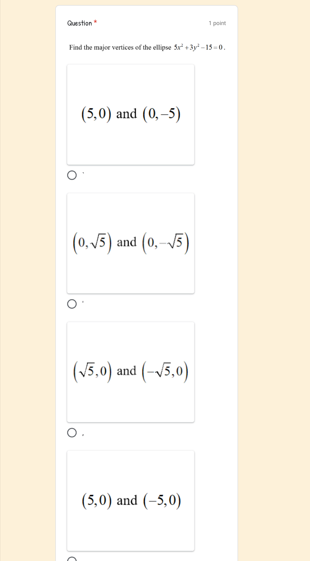 Question * 1 point
Find the major vertices of the ellipse 5x^2+3y^2-15=0.
(5,0) and (0,-5)
(0,sqrt(5)) and (0,-sqrt(5))
(sqrt(5),0) and (-sqrt(5),0)
(5,0) and (-5,0)