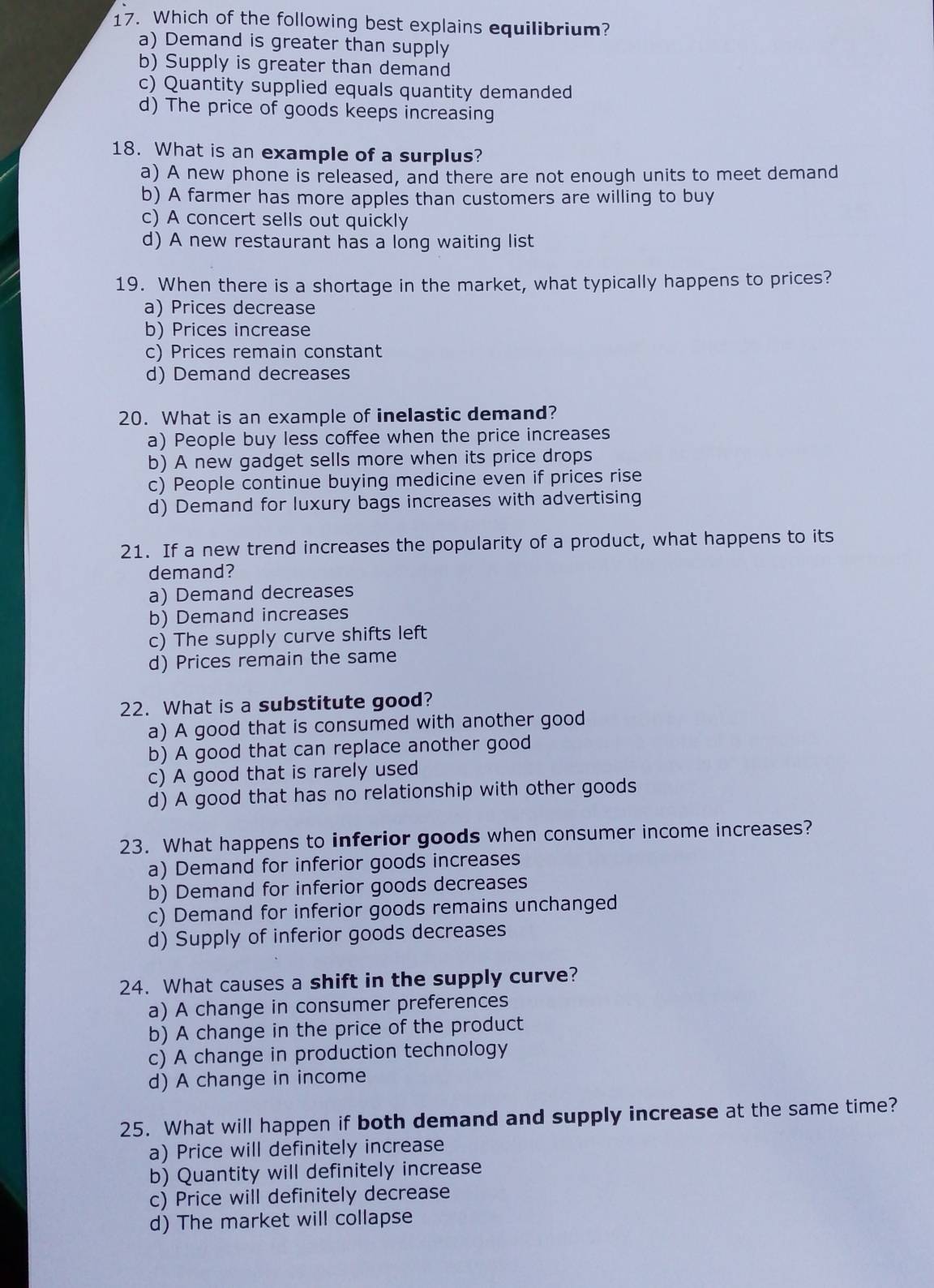 Which of the following best explains equilibrium?
a) Demand is greater than supply
b) Supply is greater than demand
c) Quantity supplied equals quantity demanded
d) The price of goods keeps increasing
18. What is an example of a surplus?
a) A new phone is released, and there are not enough units to meet demand
b) A farmer has more apples than customers are willing to buy
c) A concert sells out quickly
d) A new restaurant has a long waiting list
19. When there is a shortage in the market, what typically happens to prices?
a) Prices decrease
b) Prices increase
c) Prices remain constant
d) Demand decreases
20. What is an example of inelastic demand?
a) People buy less coffee when the price increases
b) A new gadget sells more when its price drops
c) People continue buying medicine even if prices rise
d) Demand for luxury bags increases with advertising
21. If a new trend increases the popularity of a product, what happens to its
demand?
a) Demand decreases
b) Demand increases
c) The supply curve shifts left
d) Prices remain the same
22. What is a substitute good?
a) A good that is consumed with another good
b) A good that can replace another good
c) A good that is rarely used
d) A good that has no relationship with other goods
23. What happens to inferior goods when consumer income increases?
a) Demand for inferior goods increases
b) Demand for inferior goods decreases
c) Demand for inferior goods remains unchanged
d) Supply of inferior goods decreases
24. What causes a shift in the supply curve?
a) A change in consumer preferences
b) A change in the price of the product
c) A change in production technology
d) A change in income
25. What will happen if both demand and supply increase at the same time?
a) Price will definitely increase
b) Quantity will definitely increase
c) Price will definitely decrease
d) The market will collapse