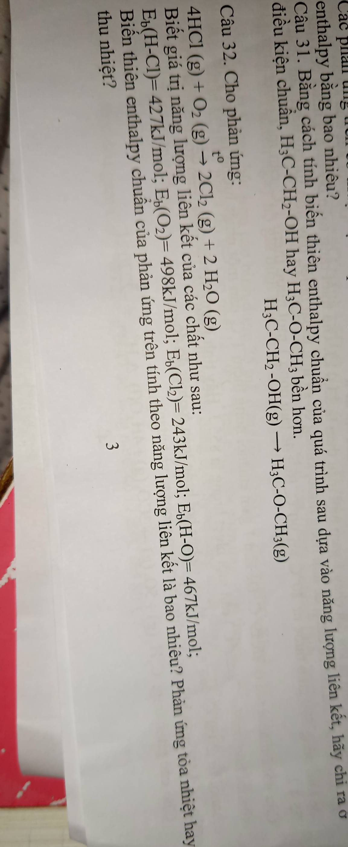 Các phân ung 
enthalpy bằng bao nhiêu? 
Câu 31. Bằng cách tính biến thiên enthalpy chuẩn của quá trình sau dựa vào năng lượng liên kết, hãy chi ra ở 
điều kiện chuẩn, H_3C-CH_2· -OH hay H_3C-O-CH_3 bền hơn.
H_3C-CH_2-OH(g)to H_3C-O-CH_3(g)
Câu 32. Cho phản ứng:
4HCl(g)+O_2(g)xrightarrow t^02Cl_2(g)+2H_2O(g)
Biết giá trị năng lượng liên kết của các chất như sau:
E_b(H-Cl)=427kJ/r nol; E_b(O_2)=498kJ/mol; E_b(Cl_2)=243kJ/mol; E_b(H-O)=467kJ /mol; 
Biến thiên enthalpy chuẩn của phản ứng trên tính theo năng lượng liên kết là bao nhiêu? Phản ứng tỏa nhiệt hay 
thu nhiệt? 
3