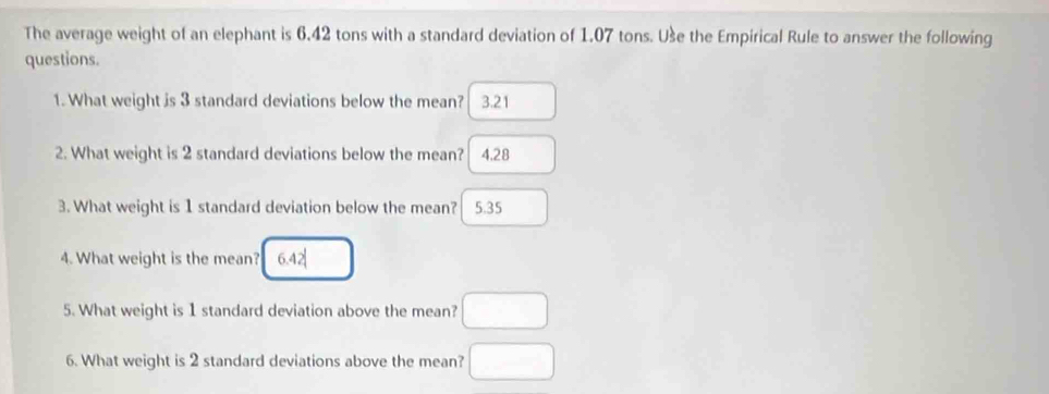 The average weight of an elephant is 6.42 tons with a standard deviation of 1.07 tons. Use the Empirical Rule to answer the following
questions.
1. What weight is 3 standard deviations below the mean? 3.21
2. What weight is 2 standard deviations below the mean? 4.28
3. What weight is 1 standard deviation below the mean? 5.35
4. What weight is the mean?
5. What weight is 1 standard deviation above the mean?
6. What weight is 2 standard deviations above the mean?