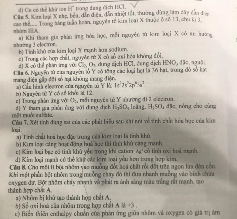 d) Cu có thể khử ion H^+ trong dung dịch HCl.
Cầu 5. Kim loại X nhẹ, bền, dẫn điện, dẫn nhiệt tốt, thường dùng làm dây dẫn điện
cao thể,.... Trong bảng tuần hoàn, nguyên tố kim loại X thuộc ô số 13, chu kì 3,
nhóm IIIA.
a) Khi tham gia phản ứng hóa học, mỗi nguyên tử kim loại X có xu hướng
nhường 3 electron.
b) Tính khử của kim loại X mạnh hơn sodium.
c) Trong các hợp chất, nguyên tử X có số oxi hóa không đổi.
d) X có thể phản ứng với Cl_2,O_2 , dung djch HCl, dung djch HNO_3 đặc, nguội.
Câu 6. Nguyên tử của nguyên tố Y có tổng các loại hạt là 36 hạt, trong đó số hạt
mang điện gấp đôi số hạt không mang điện.
a) Cầu hình electron của nguyên tử Y là: 1s^22s^22p^63s^2.
b) Nguyên tử Y có số khối là 12.
c) Trong phản ứng với O_2 , mỗi nguyên tử Y nhường đi 2 electron.
d) Y tham gia phản ứng với dung dịch H_2SO_4 loãng, H_2SO_4 đặc, nóng cho cùng
một muối sulfate.
Câu 7. Xét tính đúng sai của các phát biểu sau khi nói về tính chất hóa học của kim
loại.
a) Tính chất hoá học đặc trưng của kim loại là tính khử.
b) Kim loại càng hoạt động hoá học thì tính khử càng mạnh.
c) Kim loại bạc có tính khử yếu trong khi cation Ag* có tính oxi hoá mạnh.
d) Kim loại mạnh có thể khử các kim loại yếu hơn trong hợp kim.
Câu 8. Cho một ít bột nhôm vào muỗng đốt hoá chất rồi đốt trên ngọn lửa đèn cồn.
Khi một phần bột nhôm trong muỗng cháy đỏ thì đưa nhanh muỗng vào bình chứa
oxygen dư. Bột nhôm cháy nhạnh và phát ra ánh sáng màu trắng rất mạnh, tạo
thành hợp chất A.
a) Nhôm bị khử tạo thành hợp chất A.
b) Số oxi hoá của nhôm trong hợp chất t A là +3 .
c) Biến thiên enthalpy chuẩn của phản ứng giữa nhôm và oxygen có giá trị âm