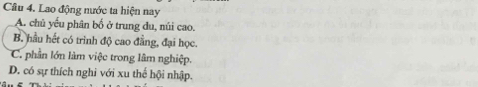 Cầu 4. Lao động nước ta hiện nay
A. chủ yếu phân bố ở trung du, núi cao.
B. hầu hết có trình độ cao đẳng, đại học.
C. phần lớn làm việc trong lâm nghiệp.
D. có sự thích nghi với xu thể hội nhập.