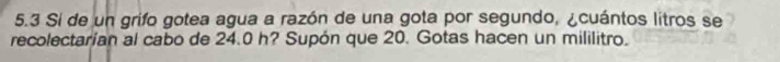 5.3 Si de un grifo gotea agua a razón de una gota por segundo, ¿cuántos litros se 
recolectarían al cabo de 24.0 h? Supón que 20. Gotas hacen un mililitro.